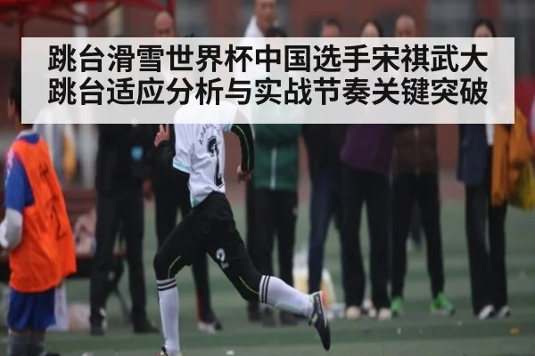 跳台滑雪世界杯中国选手宋祺武大跳台适应分析与实战节奏关键突破 - kaiyun