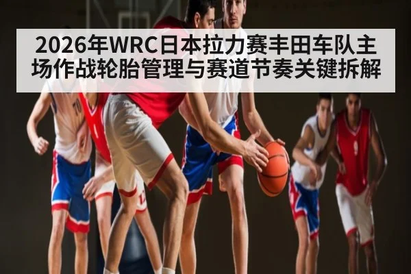 2026年WRC日本拉力赛丰田车队主场作战轮胎管理与赛道节奏关键拆解 - kaiyun